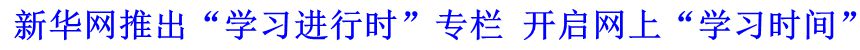 新華網推出&ldquo;學習進行時&rdquo;專欄 開啟網上&ldquo;學習時間&rdquo;